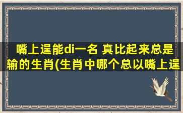 嘴上逞能di一名 真比起来总是输的生肖(生肖中哪个总以嘴上逞能di一名，但真比起来总是输？)